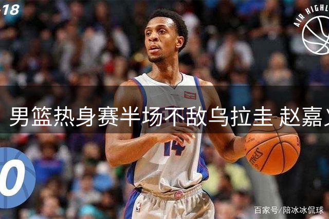 男篮热身赛半场不敌乌拉圭 赵嘉义手感火热独揽12分