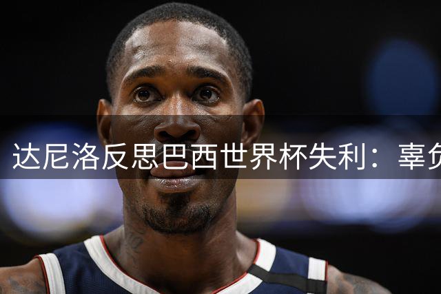 达尼洛反思巴西世界杯失利：辜负期望更显伤痛