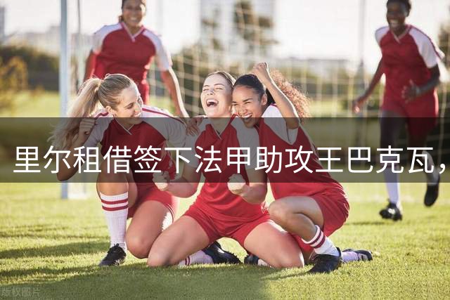 里尔租借签下法甲助攻王巴克瓦，新赛季剑指欧冠